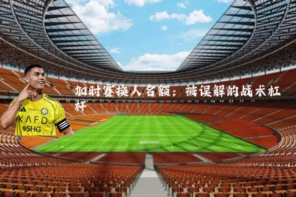 加时赛换人名额：被误解的战术杠杆