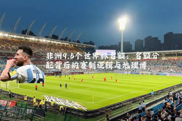 非洲9.5个世界杯名额:名额分配背后的赛制逻辑与地理博弈